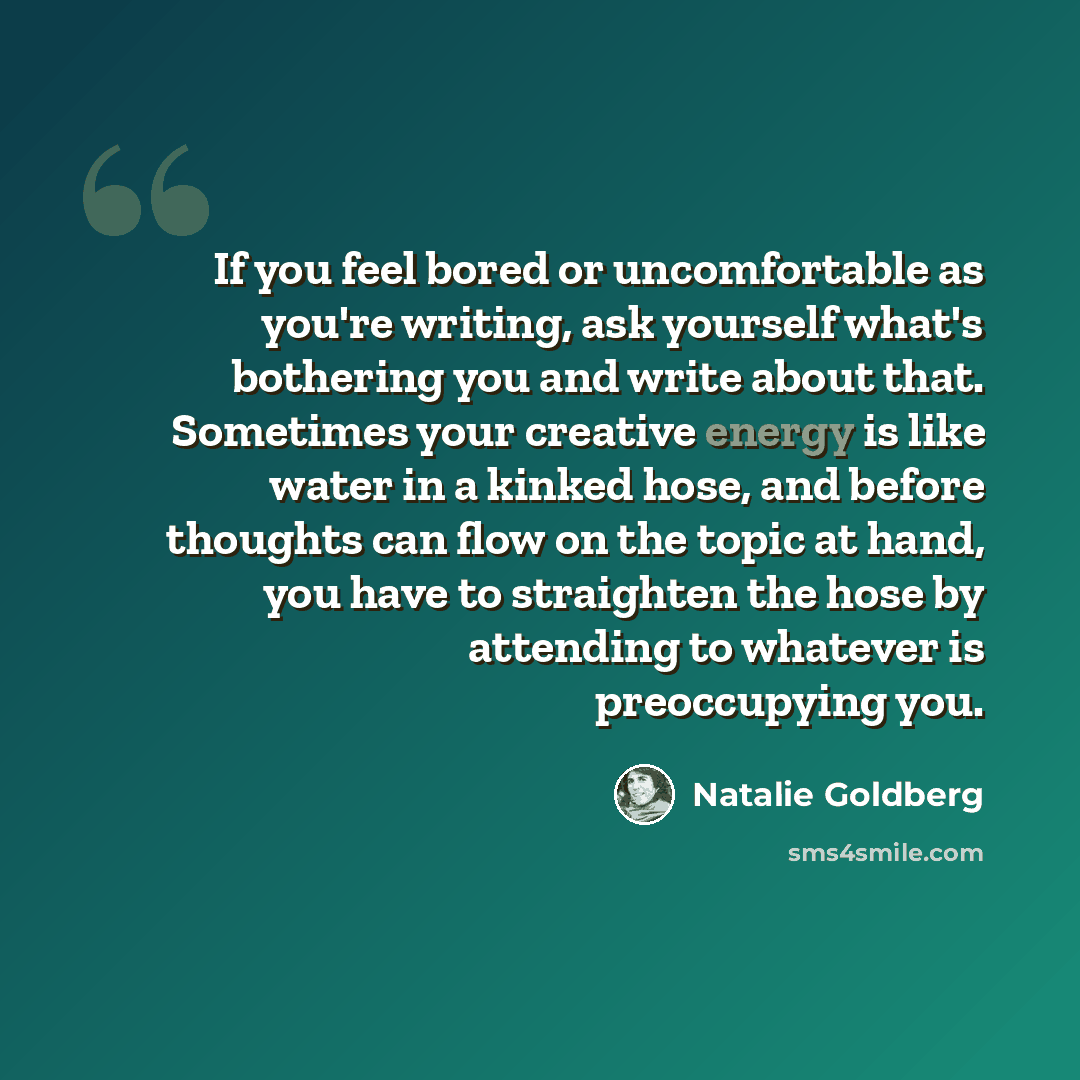 “If you feel bored or uncomfortable as you're writing, ask yourself what's bothering you and write about that. Sometimes your creative energy is like water in a kinked hose, and before thoughts can flow on the topic at hand, you have to straighten the hose by attending to whatever is preoccupying…” quote by Natalie Goldberg