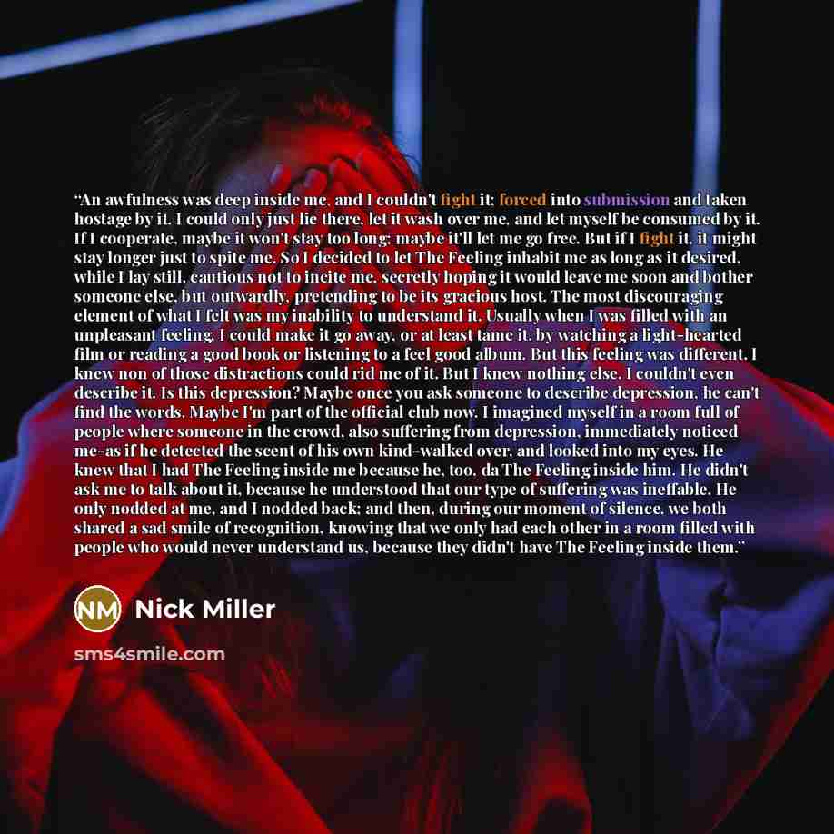 “An awfulness was deep inside me, and I couldn't fight it; forced into submission and taken hostage by it, I could only just lie there, let it wash over me, and let myself be consumed by it. If I cooperate, maybe it won't stay too long; maybe it'll let me go free. But if I fight it, it might stay…” quote by Nick Miller