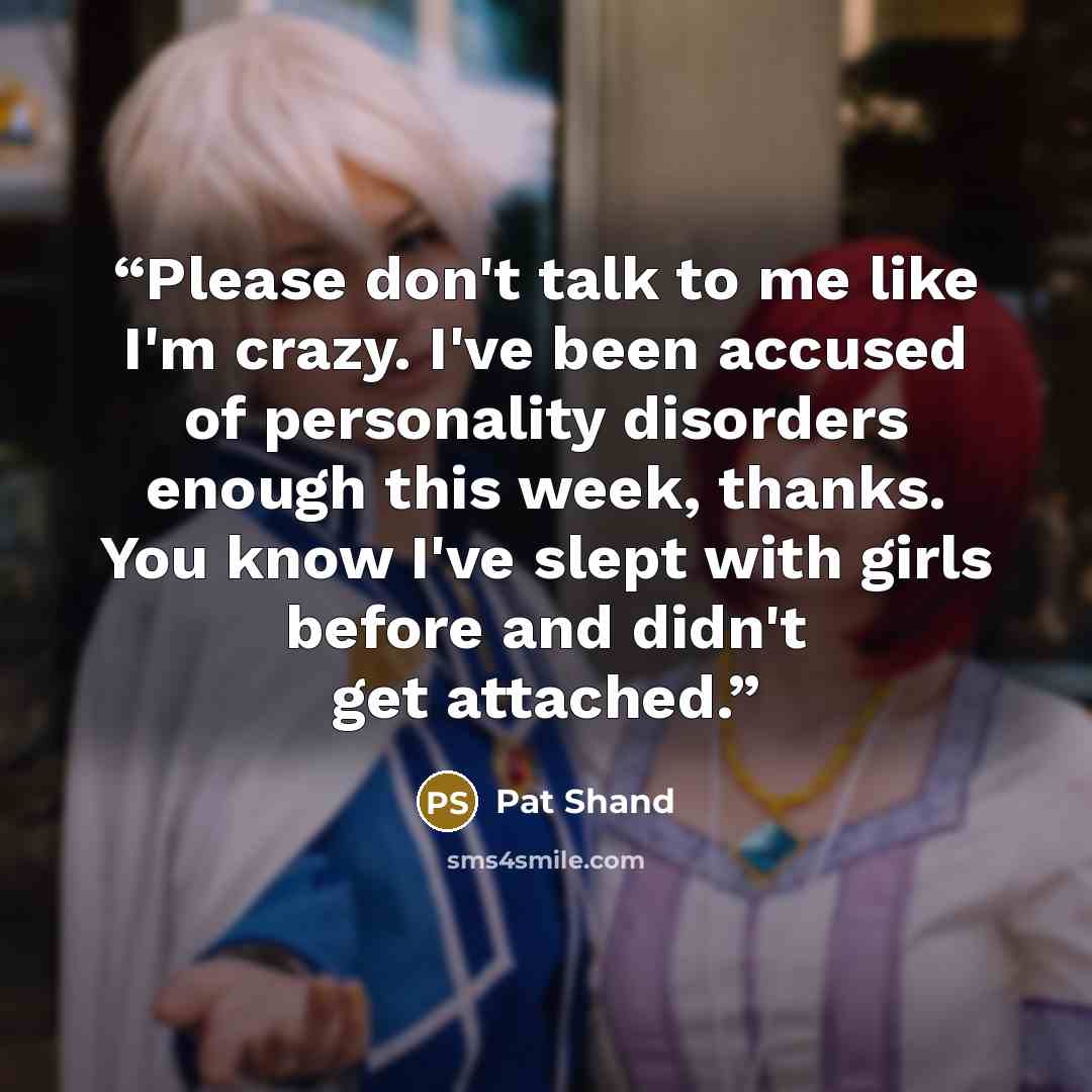 “Please don't talk to me like I'm crazy. I've been accused of personality disorders enough this week, thanks. You know I've slept with girls before and didn't get attached.” quote by Pat Shand