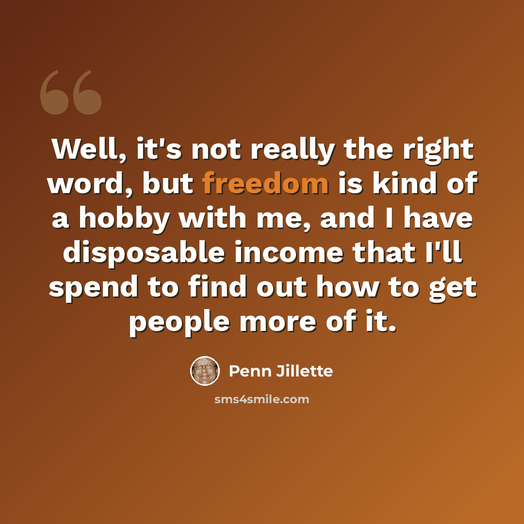 “Well, it's not really the right word, but freedom is kind of a hobby with me, and I have disposable income that I'll spend to find out how to get people more of it.” quote by Penn Jillette