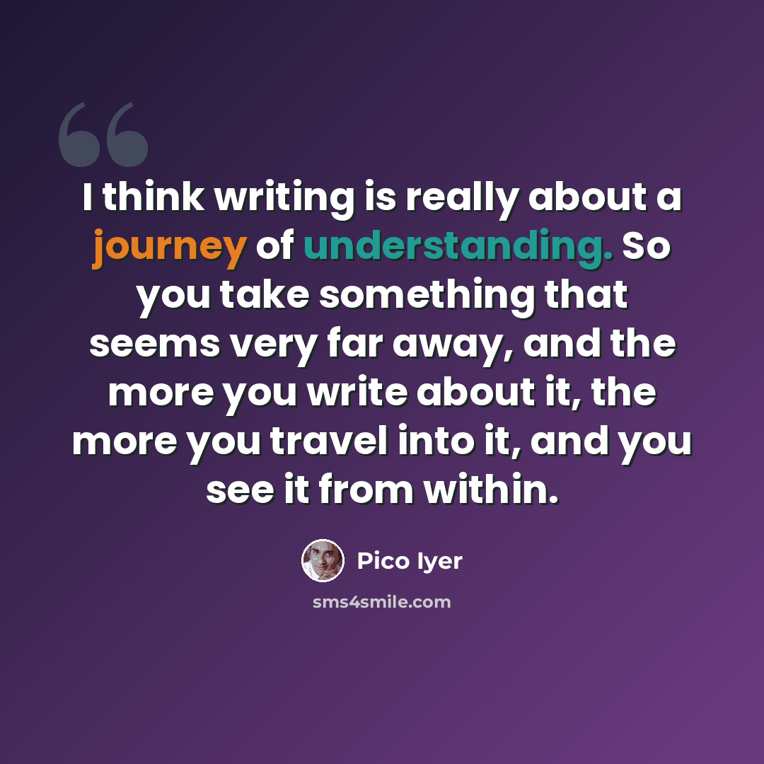 “I think writing is really about a journey of understanding. So you take something that seems very far away, and the more you write about it, the more you travel into it, and you see it from within.” quote by Pico Iyer