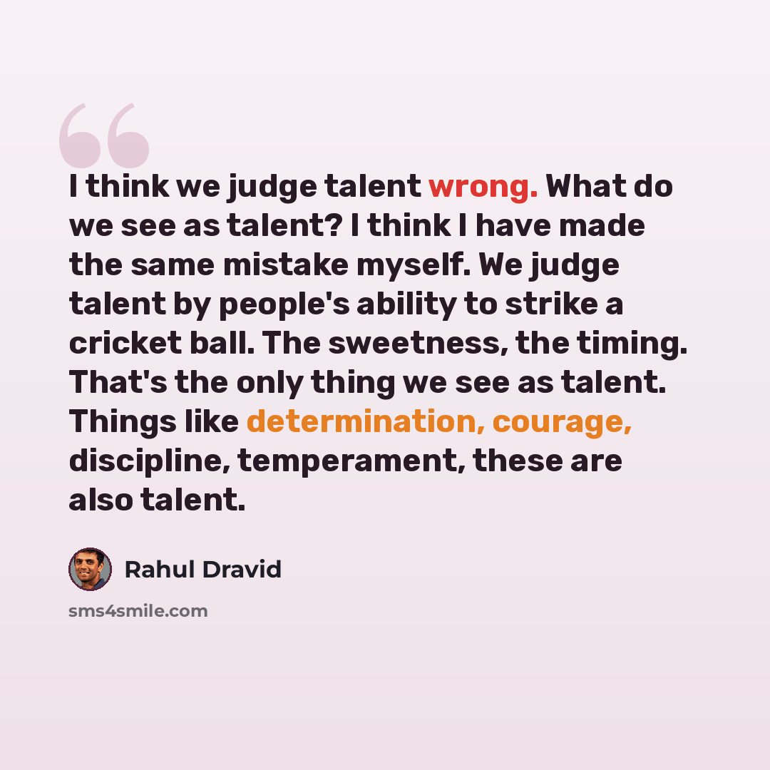 “I think we judge talent wrong. What do we see as talent? I think I have made the same mistake myself. We judge talent by people's ability to strike a cricket ball. The sweetness, the timing. That's the only thing we see as talent. Things like determination, courage, discipline, temperament, these…” quote by Rahul Dravid