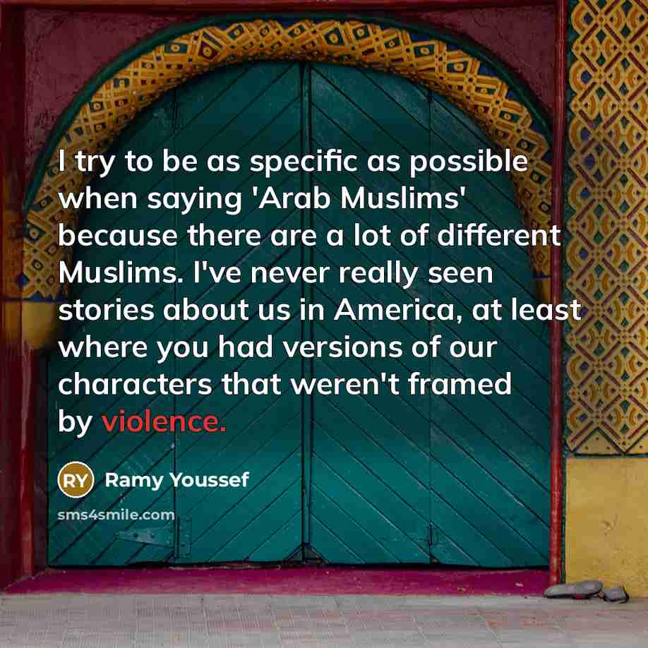 “I try to be as specific as possible when saying 'Arab Muslims' because there are a lot of different Muslims. I've never really seen stories about us in America, at least where you had versions of our characters that weren't framed by violence.” quote by Ramy Youssef