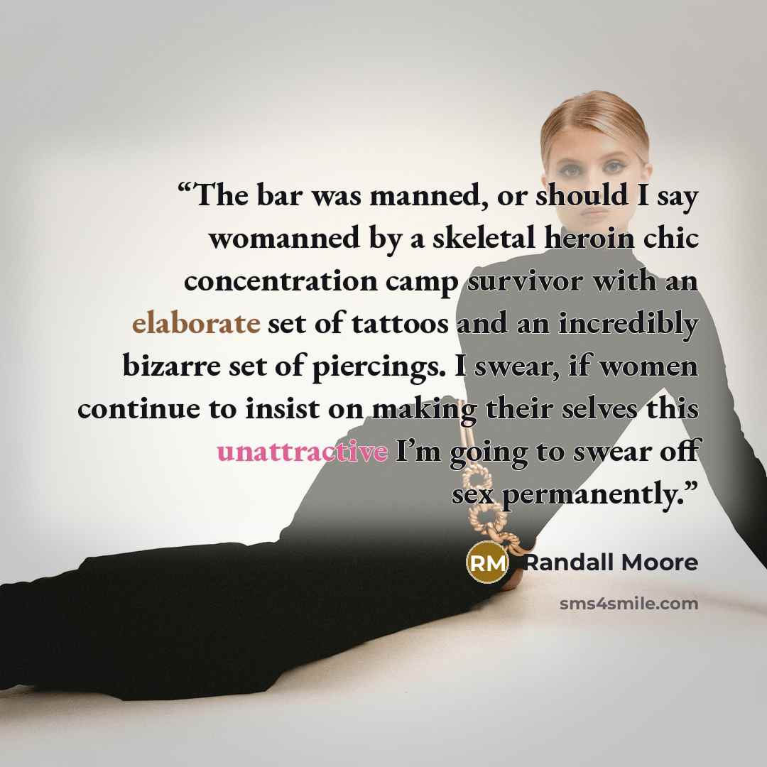 “The bar was manned, or should I say womanned by a skeletal heroin chic concentration camp survivor with an elaborate set of tattoos and an incredibly bizarre set of piercings. I swear, if women continue to insist on making their selves this unattractive I’m going to swear off sex permanently.” quote by Randall Moore