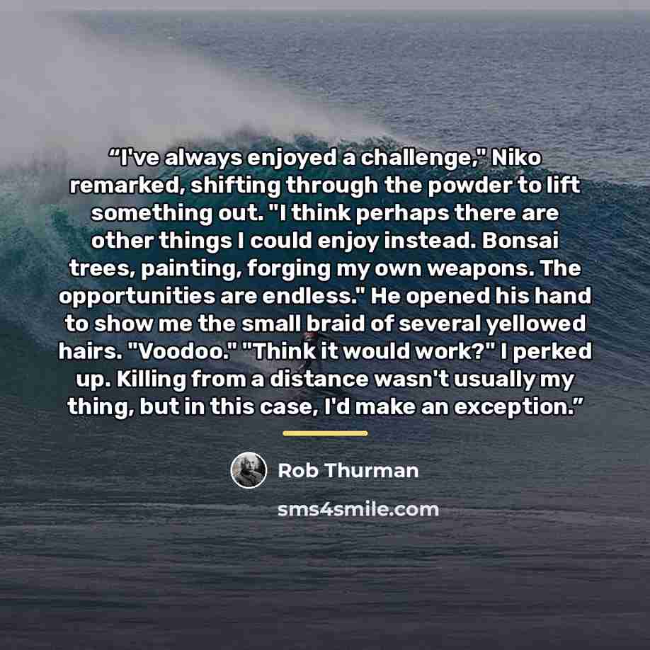 “I've always enjoyed a challenge," Niko remarked, shifting through the powder to lift something out. "I think perhaps there are other things I could enjoy instead. Bonsai trees, painting, forging my own weapons. The opportunities are endless." He opened his hand to show me the small braid of…” quote by Rob Thurman
