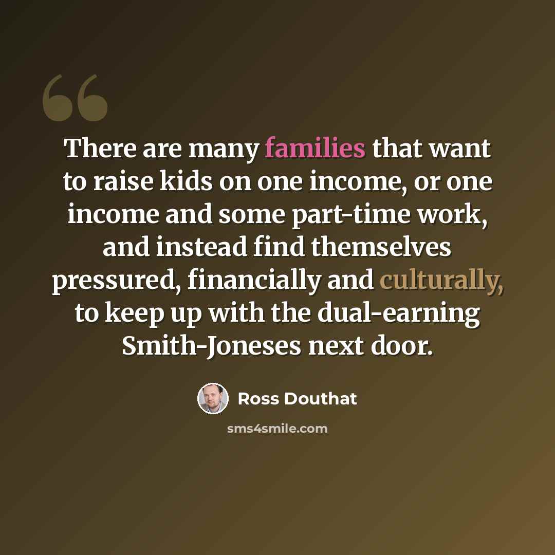 “There are many families that want to raise kids on one income, or one income and some part-time work, and instead find themselves pressured, financially and culturally, to keep up with the dual-earning Smith-Joneses next door.” quote by Ross Douthat