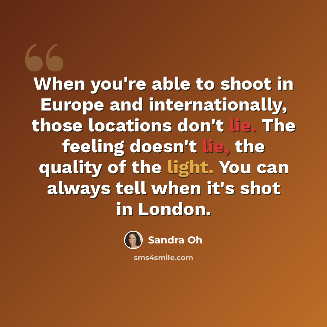 “When you're able to shoot in Europe and internationally, those locations don't lie. The feeling doesn't lie, the quality of the light. You can always tell when it's shot in London.” quote by Sandra Oh