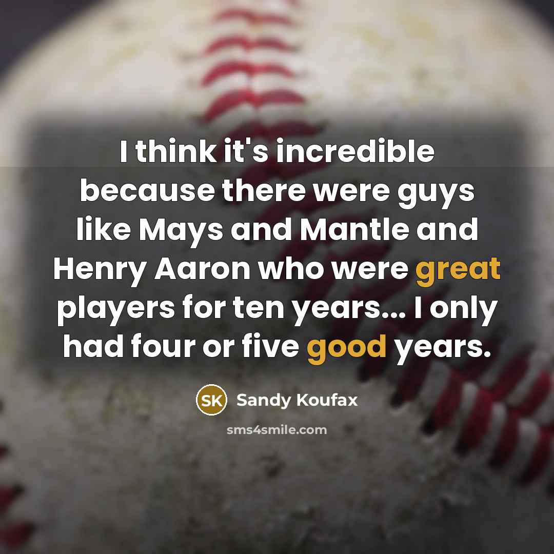 “I think it's incredible because there were guys like Mays and Mantle and Henry Aaron who were great players for ten years... I only had four or five good years.” quote by Sandy Koufax