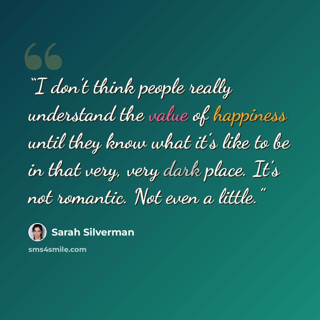 “I don’t think people really understand the value of happiness until they know what it’s like to be in that very, very dark place. It’s not romantic. Not even a little.” quote by Sarah Silverman