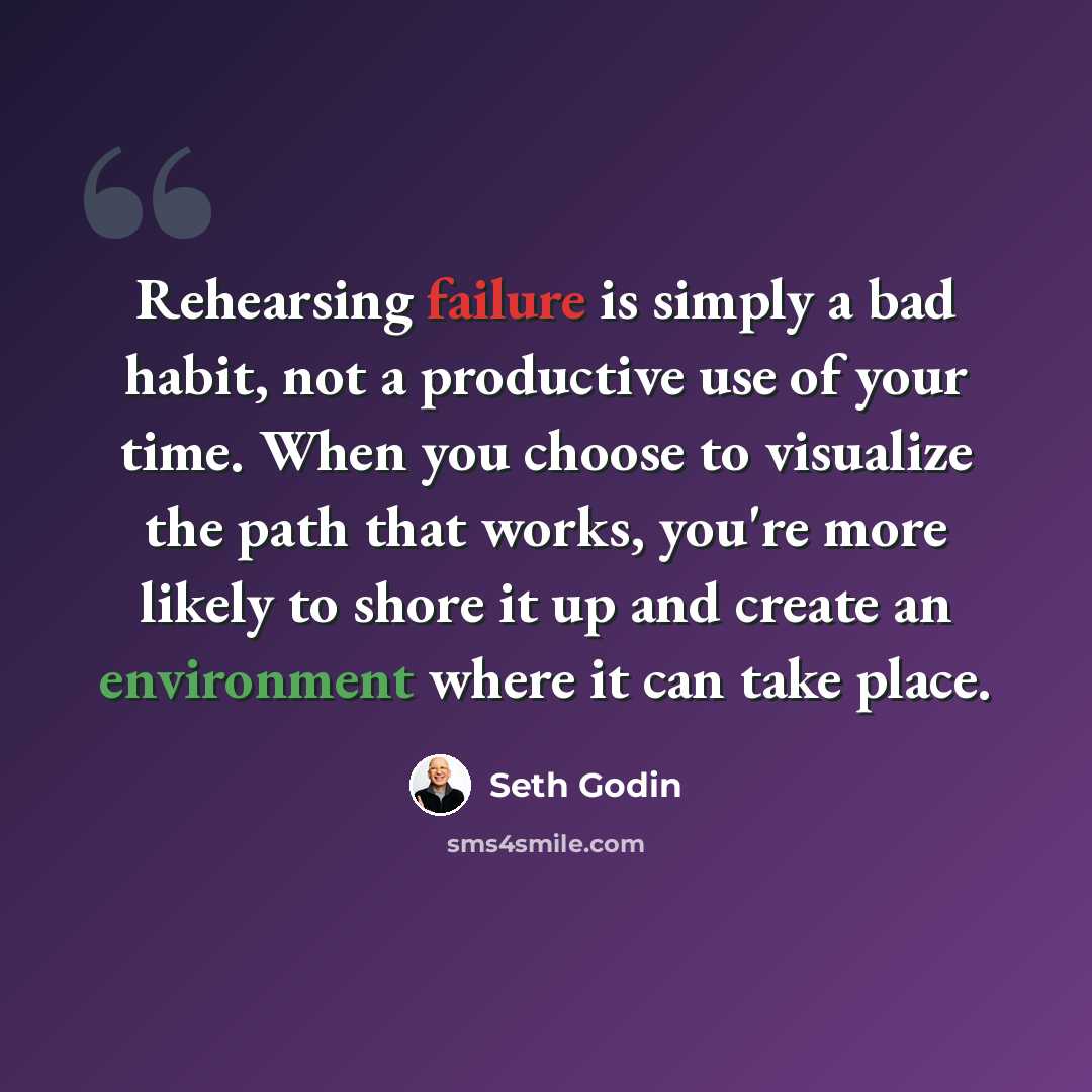 “Rehearsing failure is simply a bad habit, not a productive use of your time. When you choose to visualize the path that works, you're more likely to shore it up and create an environment where it can take place.” quote by Seth Godin