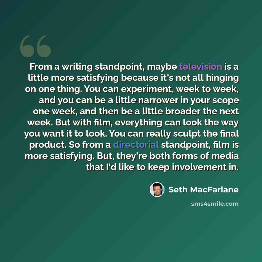 “From a writing standpoint, maybe television is a little more satisfying because it's not all hinging on one thing. You can experiment, week to week, and you can be a little narrower in your scope one week, and then be a little broader the next week. But with film, everything can look the way you…” quote by Seth MacFarlane