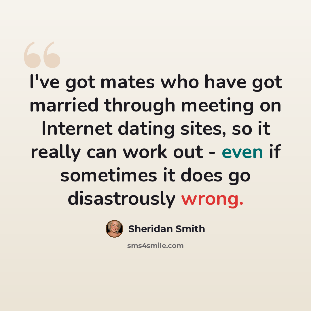 “I've got mates who have got married through meeting on Internet dating sites, so it really can work out - even if sometimes it does go disastrously wrong.” quote by Sheridan Smith