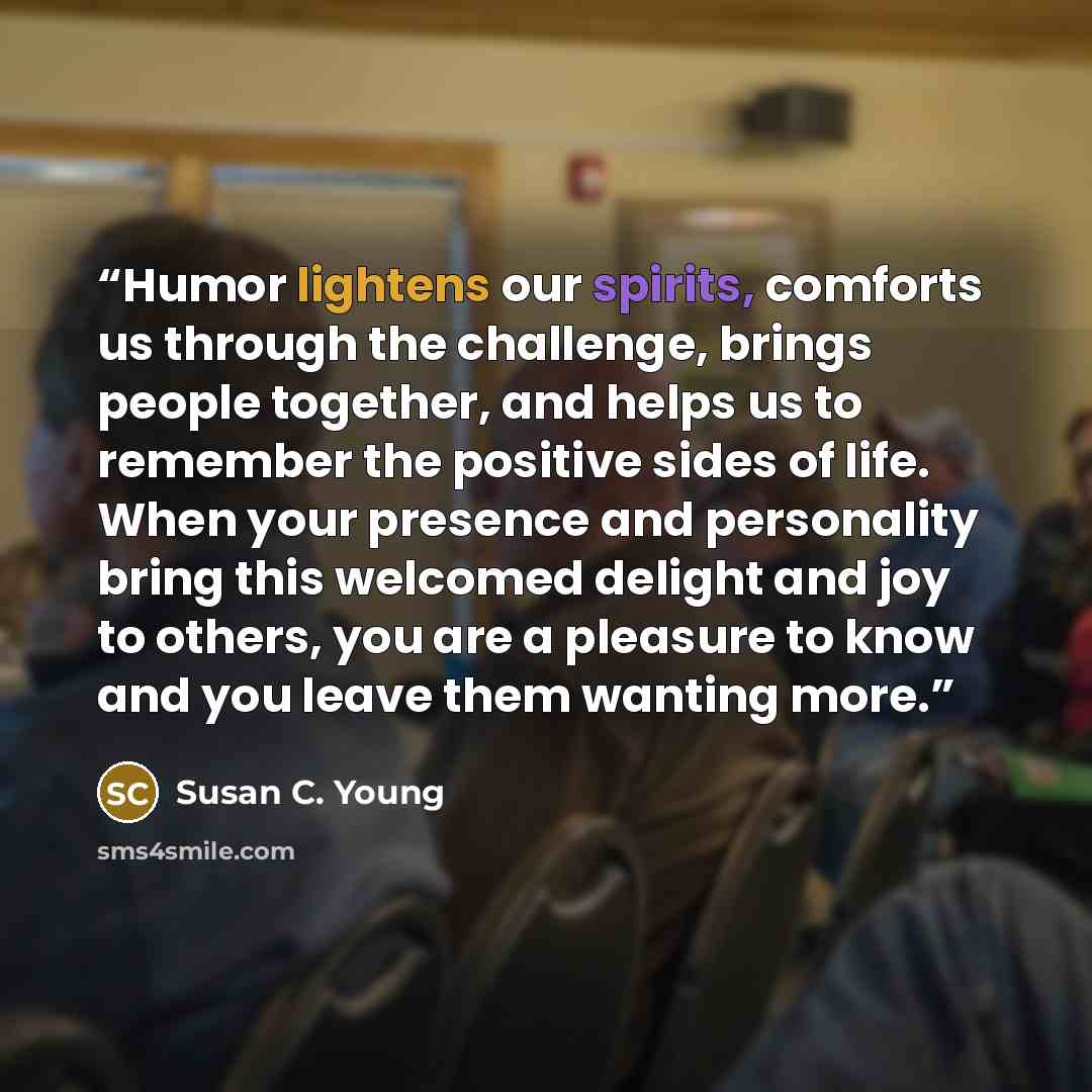“Humor lightens our spirits, comforts us through the challenge, brings people together, and helps us to remember the positive sides of life. When your presence and personality bring this welcomed delight and joy to others, you are a pleasure to know and you leave them wanting more.” quote by Susan C. Young
