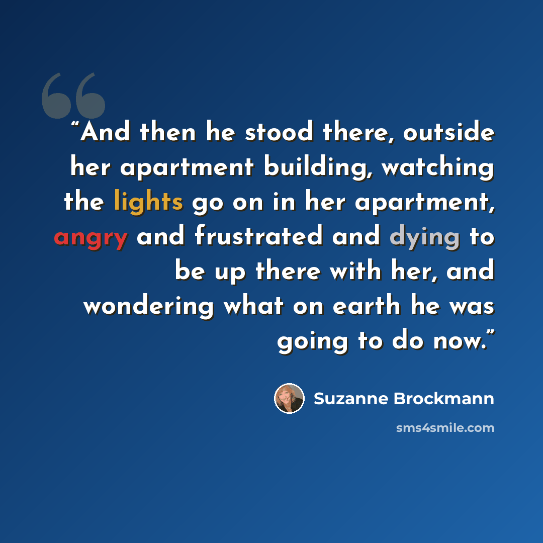 “And then he stood there, outside her apartment building, watching the lights go on in her apartment, angry and frustrated and dying to be up there with her, and wondering what on earth he was going to do now.” quote by Suzanne Brockmann