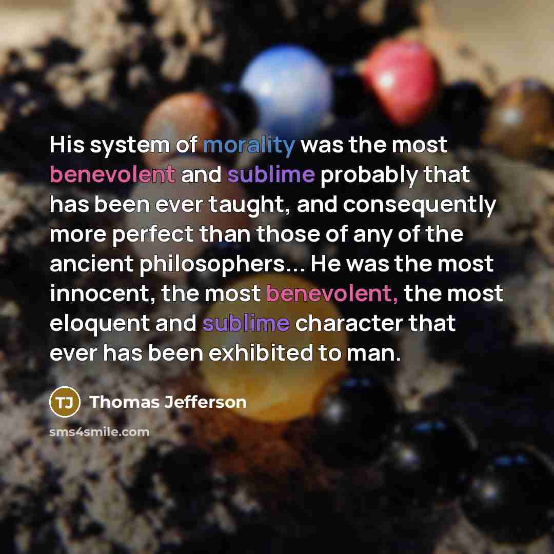 “His system of morality was the most benevolent and sublime probably that has been ever taught, and consequently more perfect than those of any of the ancient philosophers... He was the most innocent, the most benevolent, the most eloquent and sublime character that ever has been exhibited to man.” quote by Thomas Jefferson