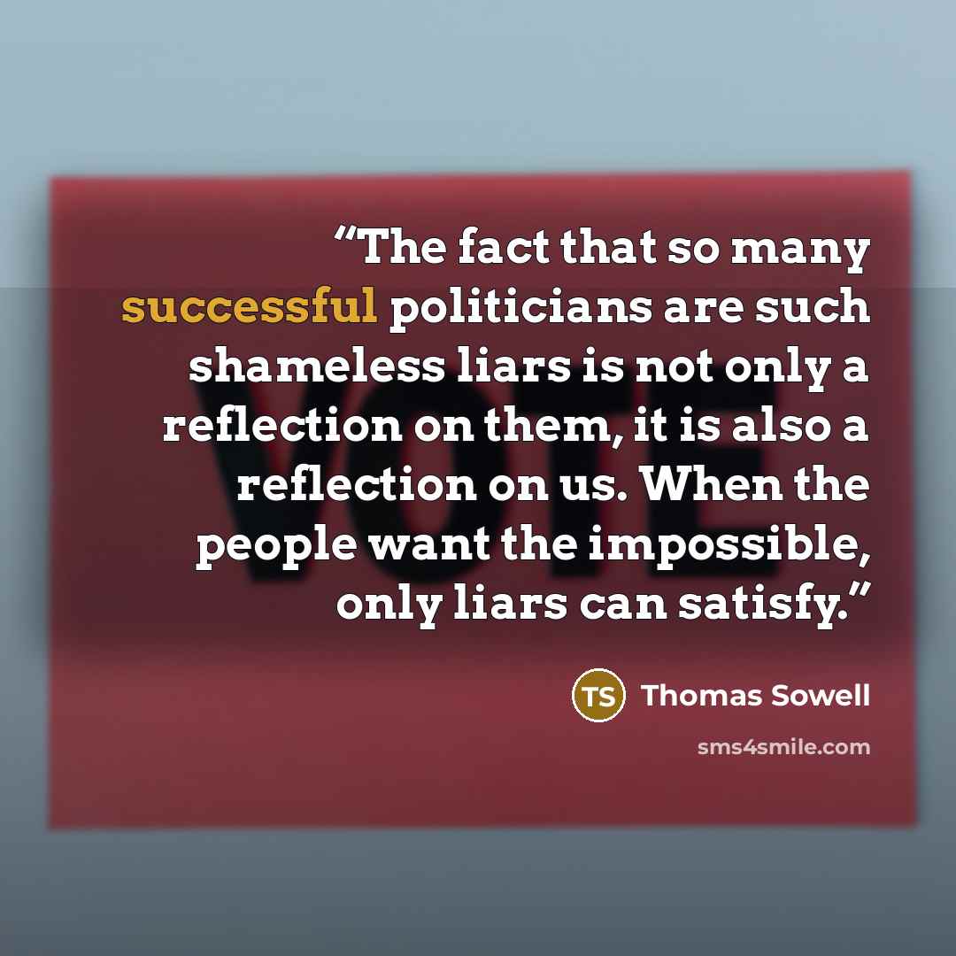 “The fact that so many successful politicians are such shameless liars is not only a reflection on them, it is also a reflection on us. When the people want the impossible, only liars can satisfy.” quote by Thomas Sowell
