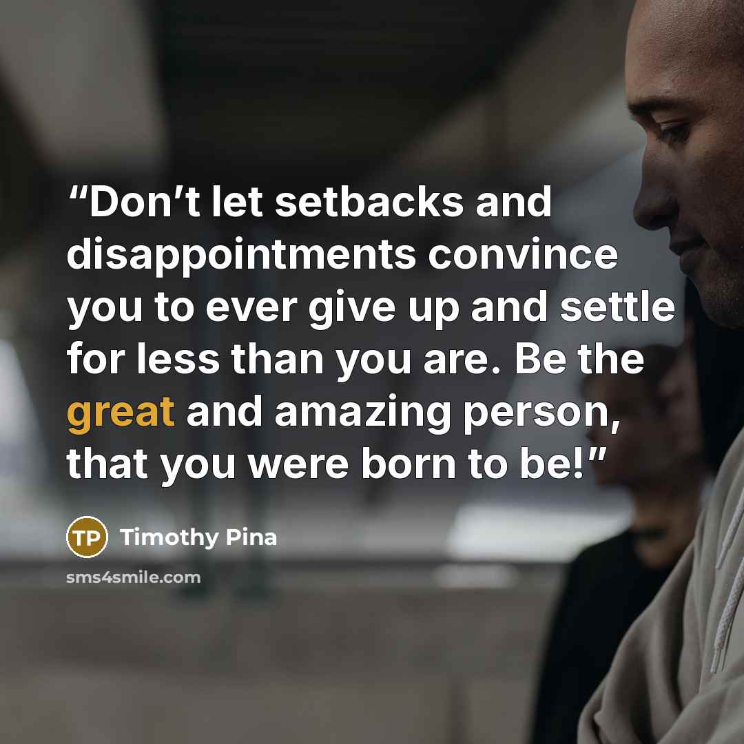 “Don’t let setbacks and disappointments convince you to ever give up and settle for less than you are. Be the great and amazing person, that you were born to be!” quote by Timothy Pina