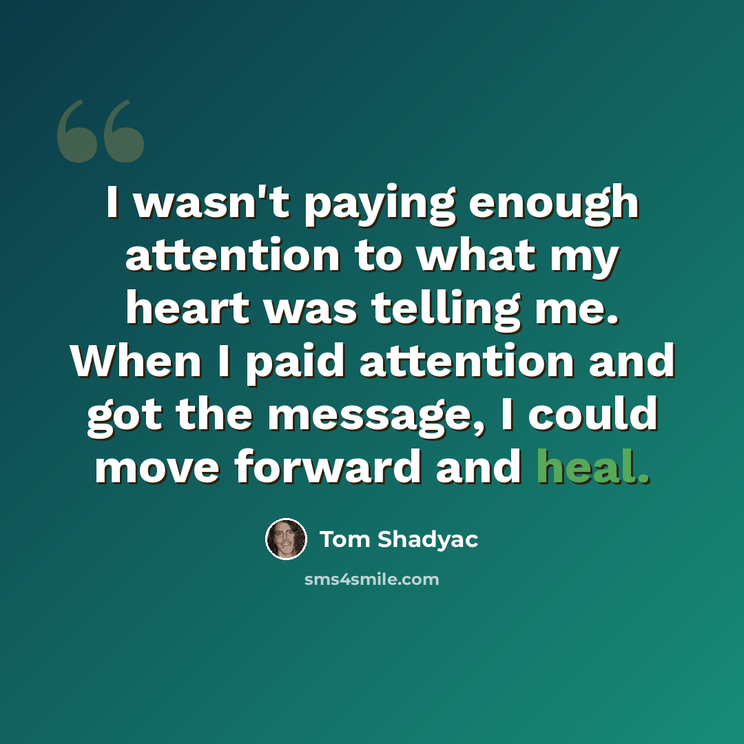 “I wasn't paying enough attention to what my heart was telling me. When I paid attention and got the message, I could move forward and heal.” quote by Tom Shadyac