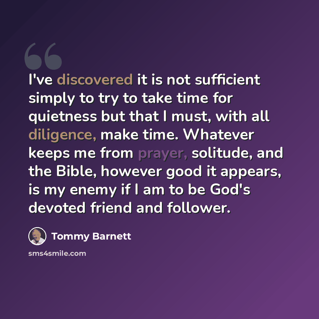 “I've discovered it is not sufficient simply to try to take time for quietness but that I must, with all diligence, make time. Whatever keeps me from prayer, solitude, and the Bible, however good it appears, is my enemy if I am to be God's devoted friend and follower.” quote by Tommy Barnett