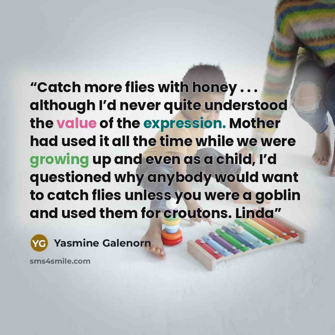 “Catch more flies with honey . . . although I’d never quite understood the value of the expression. Mother had used it all the time while we were growing up and even as a child, I’d questioned why anybody would want to catch flies unless you were a goblin and used them for croutons. Linda” quote by Yasmine Galenorn