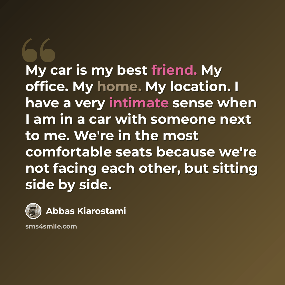“My car is my best friend. My office. My home. My location. I have a very intimate sense when I am in a car with someone next to me. We're in the most comfortable seats because we're not facing each other, but sitting side by side.” quote by Abbas Kiarostami