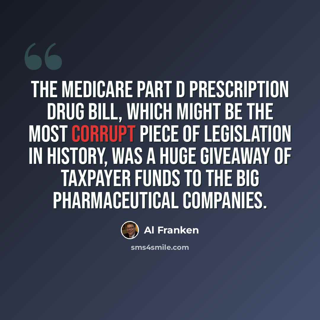 “The Medicare Part D prescription drug bill, which might be the most corrupt piece of legislation in history, was a huge giveaway of taxpayer funds to the big pharmaceutical companies.” quote by Al Franken