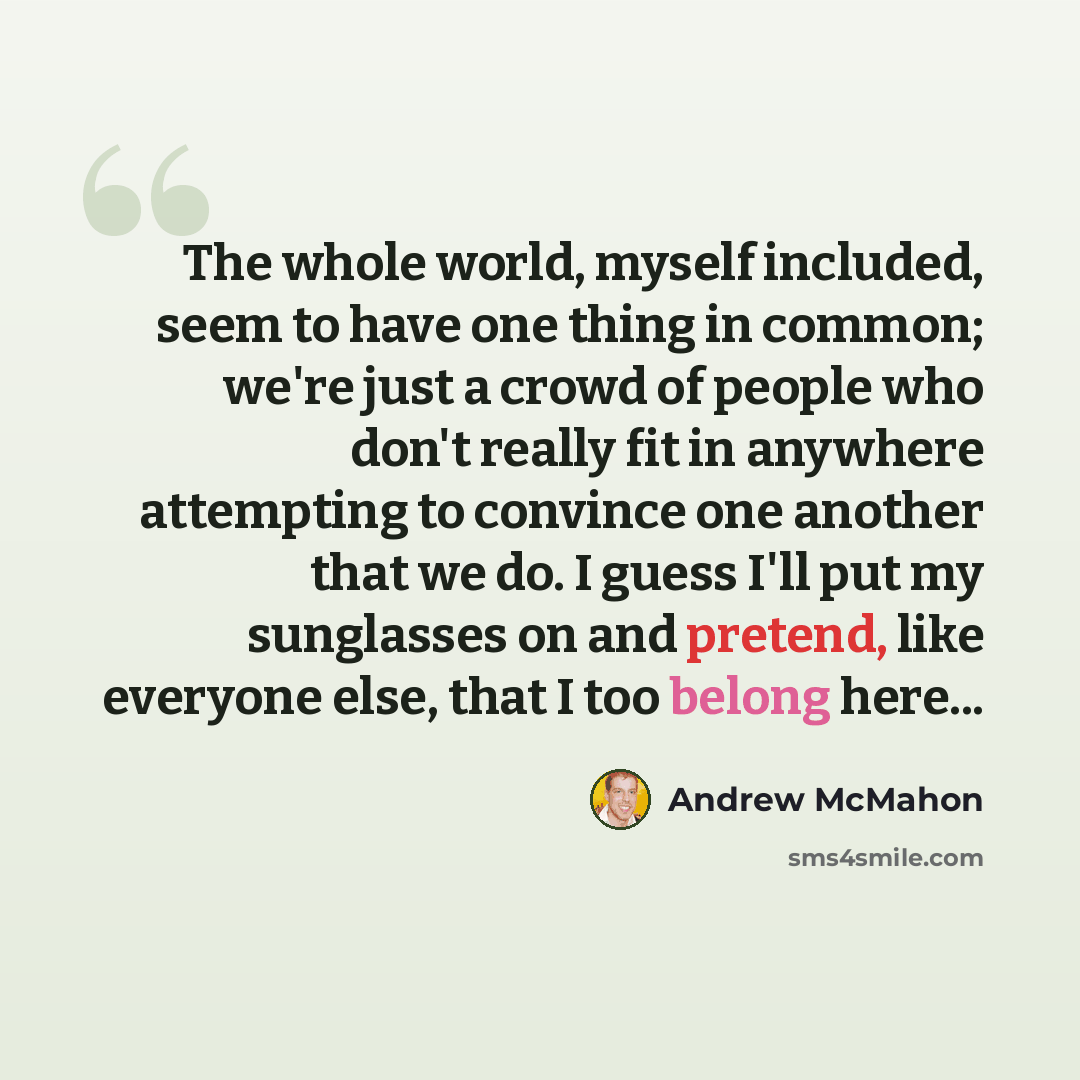 “The whole world, myself included, seem to have one thing in common; we're just a crowd of people who don't really fit in anywhere attempting to convince one another that we do. I guess I'll put my sunglasses on and pretend, like everyone else, that I too belong here...” quote by Andrew McMahon