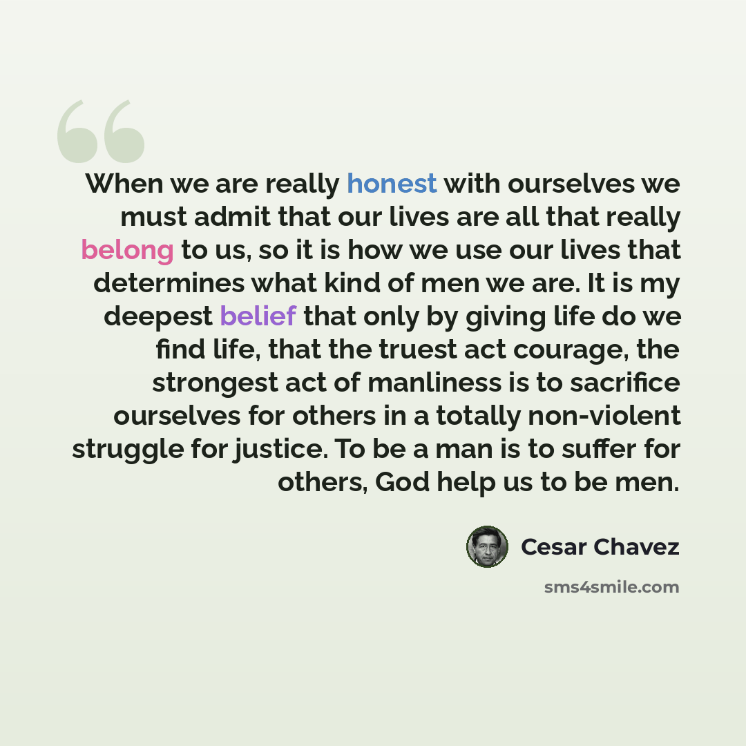 “When we are really honest with ourselves we must admit that our lives are all that really belong to us, so it is how we use our lives that determines what kind of men we are. It is my deepest belief that only by giving life do we find life, that the truest act courage, the strongest act of…” quote by Cesar Chavez
