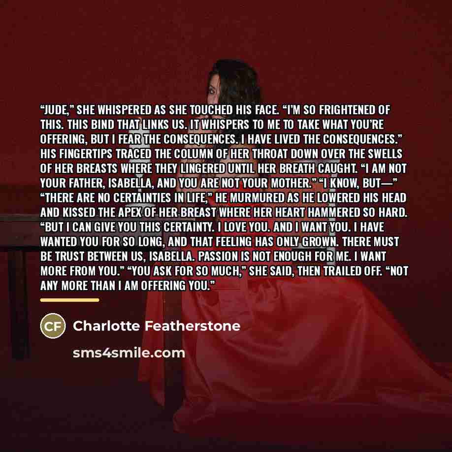 “Jude,” she whispered as she touched his face. “I’m so frightened of this. This bind that links us. It whispers to me to take what you’re offering, but I fear the consequences. I have lived the consequences.” His fingertips traced the column of her throat down over the swells of her breasts where…” quote by Charlotte Featherstone