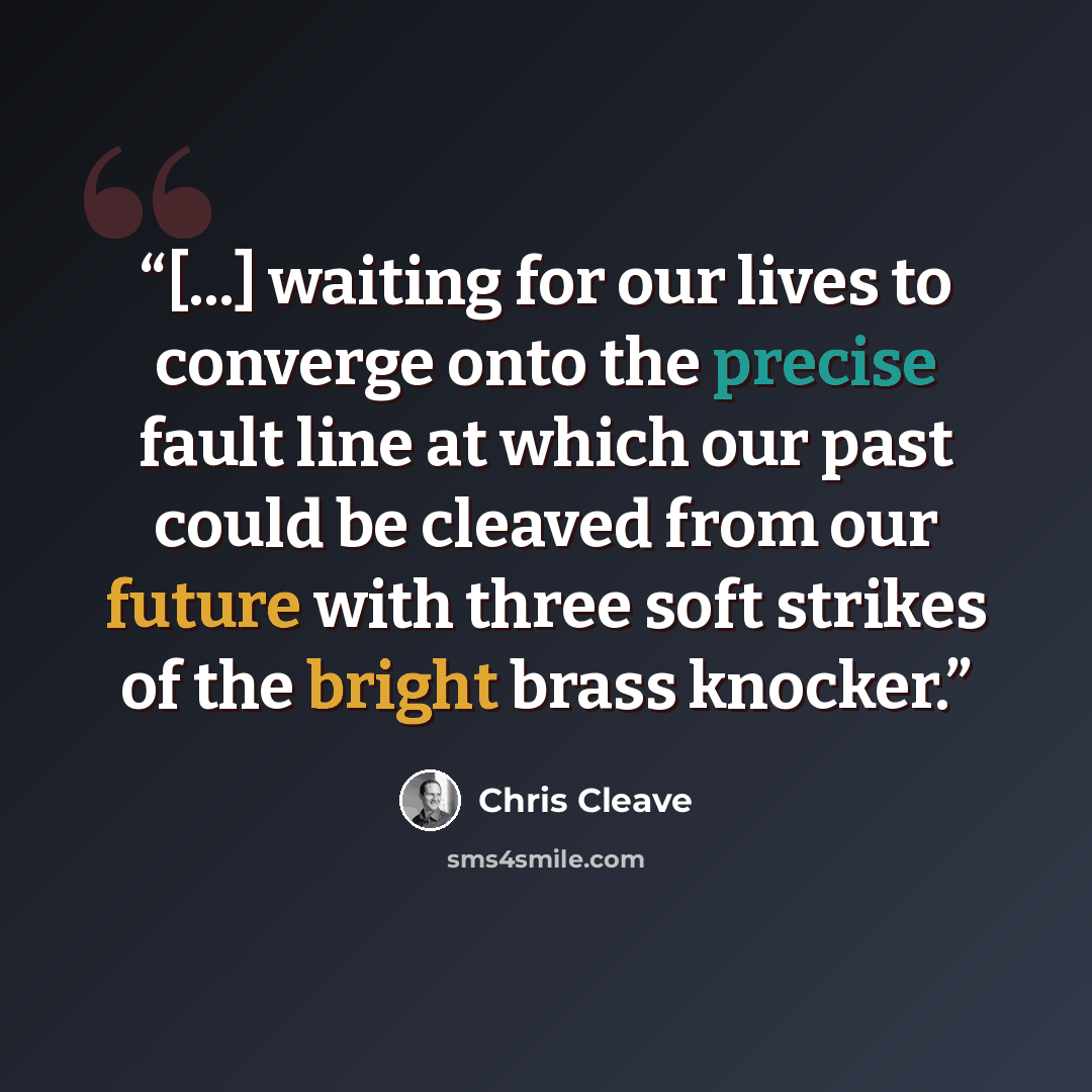 “[...] waiting for our lives to converge onto the precise fault line at which our past could be cleaved from our future with three soft strikes of the bright brass knocker.” quote by Chris Cleave