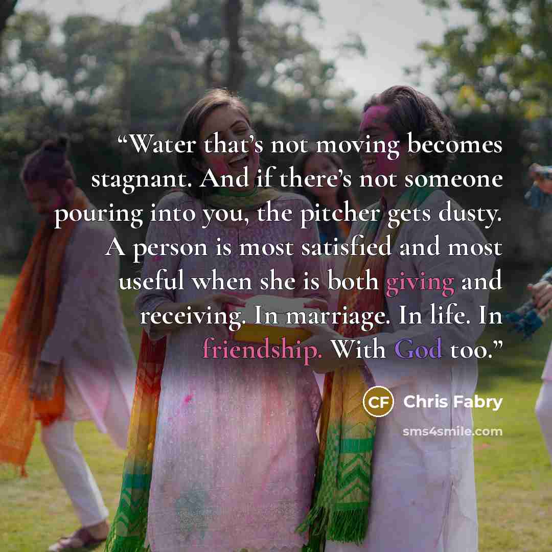 “Water that’s not moving becomes stagnant. And if there’s not someone pouring into you, the pitcher gets dusty. A person is most satisfied and most useful when she is both giving and receiving. In marriage. In life. In friendship. With God too.” quote by Chris Fabry