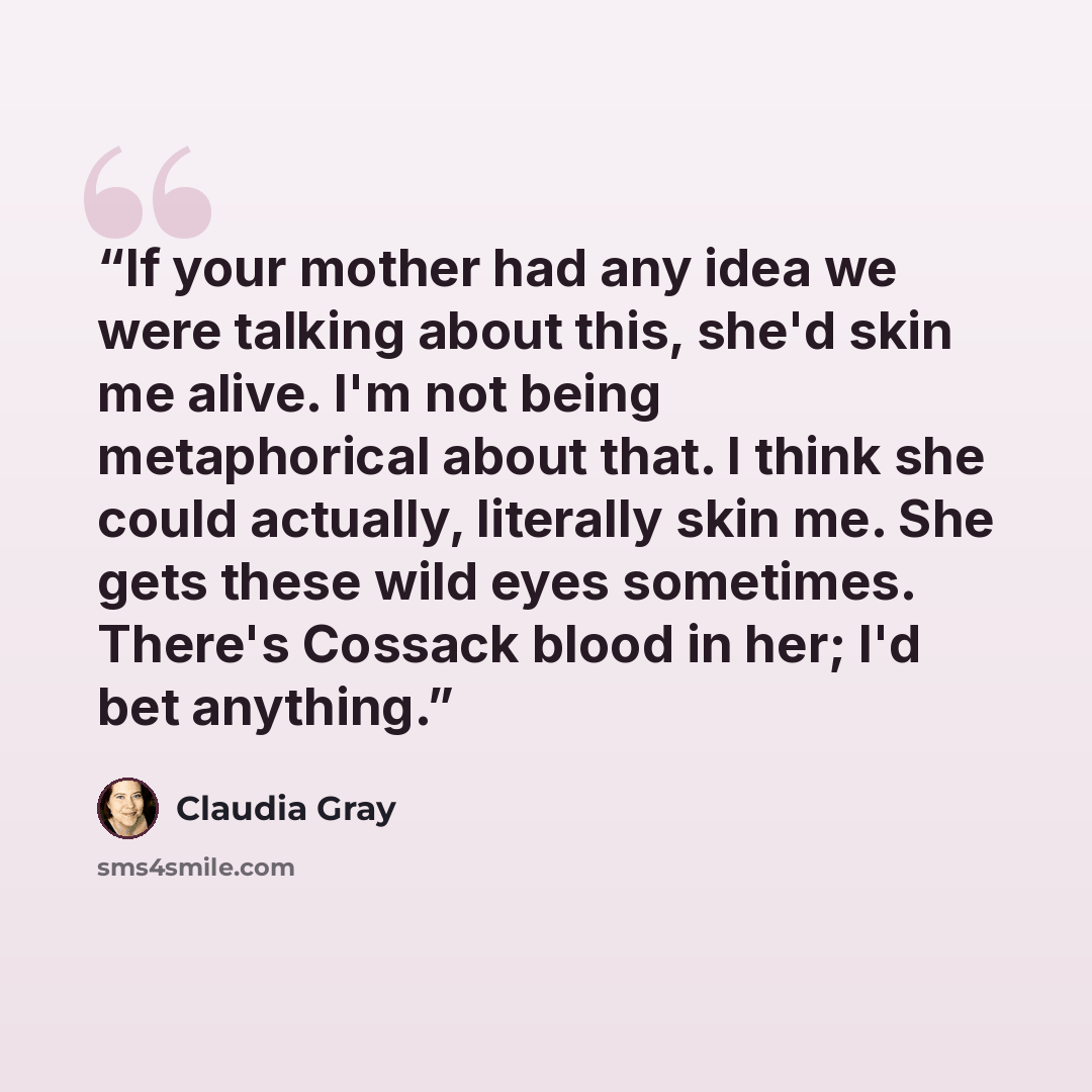 “If your mother had any idea we were talking about this, she'd skin me alive. I'm not being metaphorical about that. I think she could actually, literally skin me. She gets these wild eyes sometimes. There's Cossack blood in her; I'd bet anything.” quote by Claudia Gray