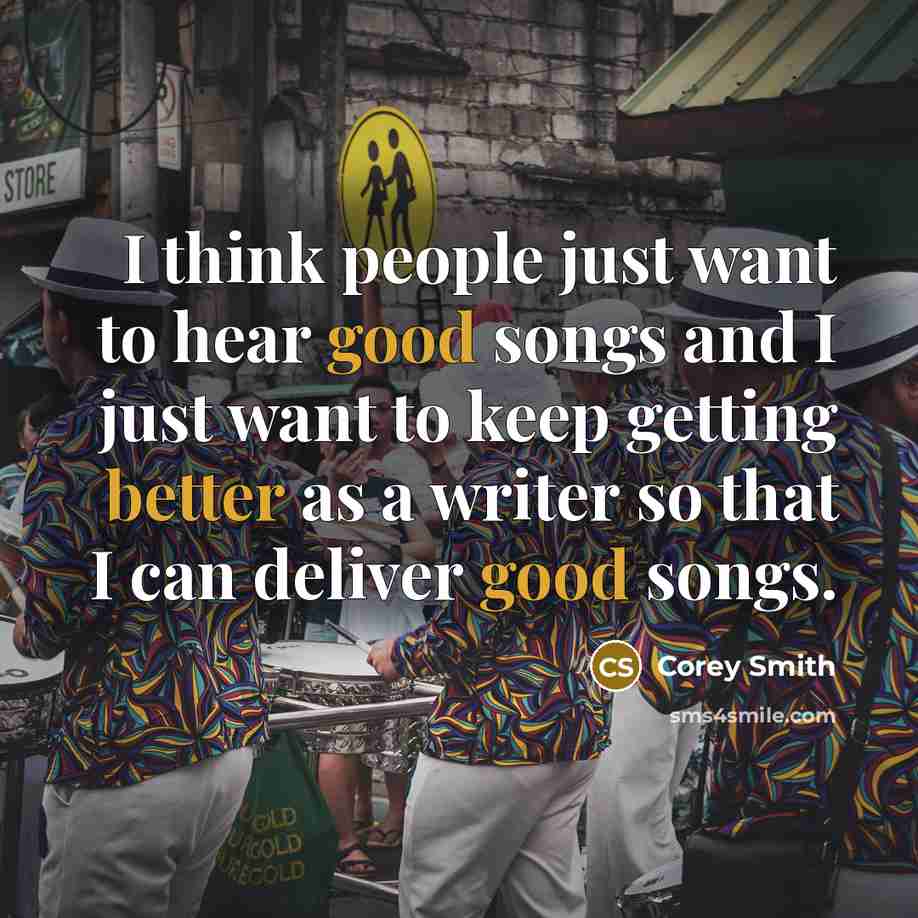 “I think people just want to hear good songs and I just want to keep getting better as a writer so that I can deliver good songs.” quote by Corey Smith