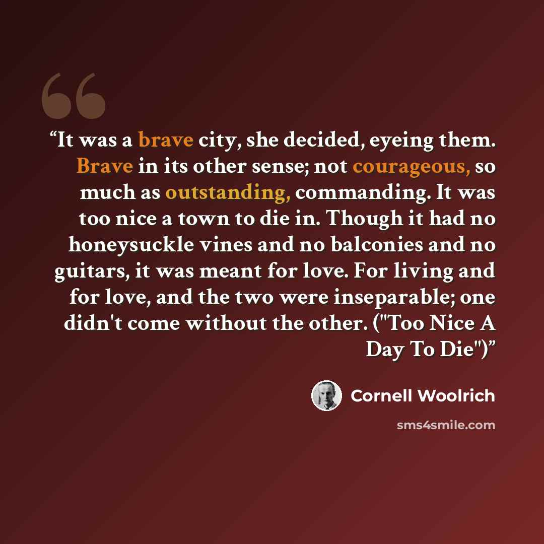 “It was a brave city, she decided, eyeing them. Brave in its other sense; not courageous, so much as outstanding, commanding. It was too nice a town to die in. Though it had no honeysuckle vines and no balconies and no guitars, it was meant for love. For living and for love, and the two were…” quote by Cornell Woolrich