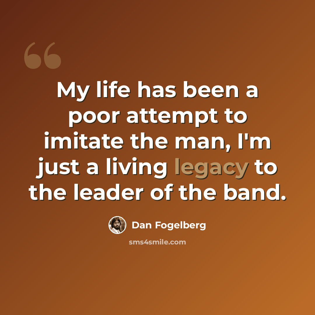 “My life has been a poor attempt to imitate the man, I'm just a living legacy to the leader of the band.” quote by Dan Fogelberg