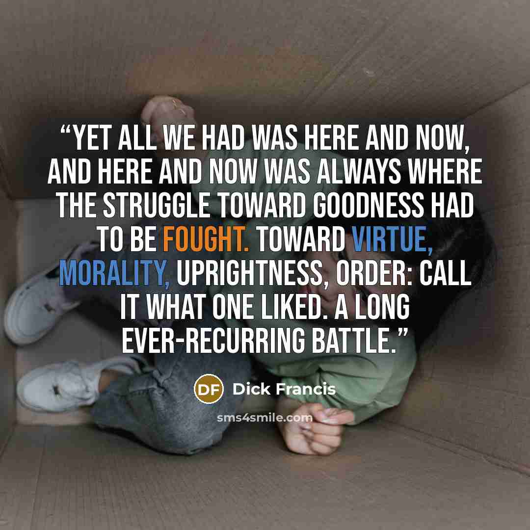 “Yet all we had was here and now, and here and now was always where the struggle toward goodness had to be fought. Toward virtue, morality, uprightness, order: call it what one liked. A long ever-recurring battle.” quote by Dick Francis