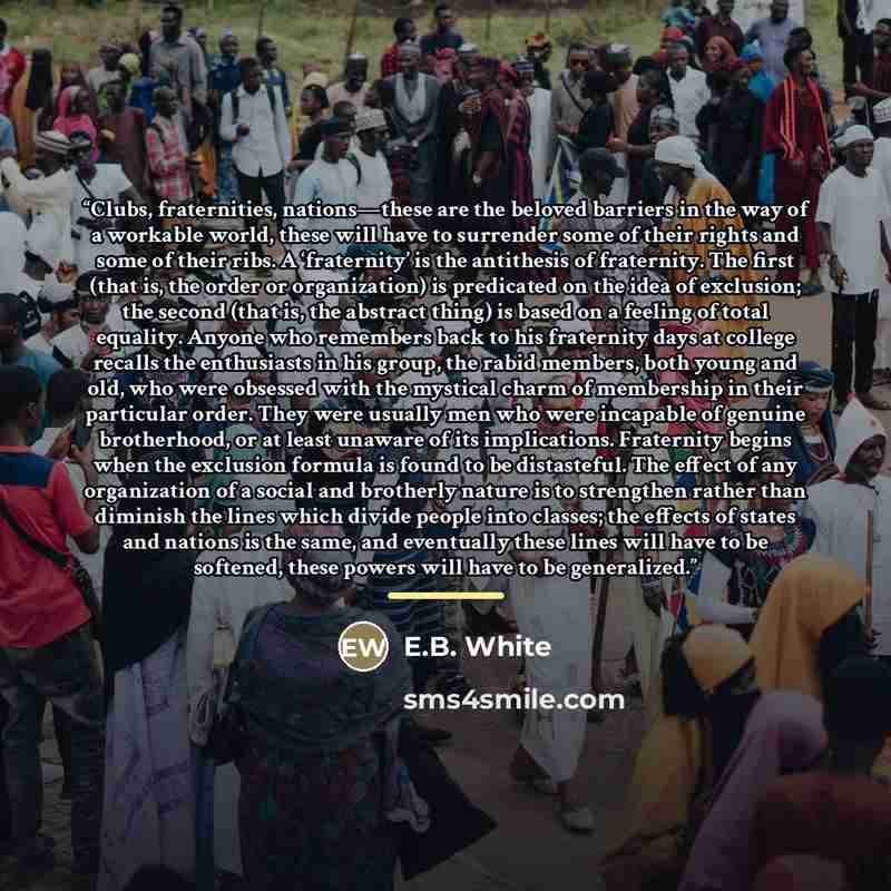 “Clubs, fraternities, nations—these are the beloved barriers in the way of a workable world, these will have to surrender some of their rights and some of their ribs. A ‘fraternity’ is the antithesis of fraternity. The first (that is, the order or organization) is predicated on the idea of…” quote by E.B. White