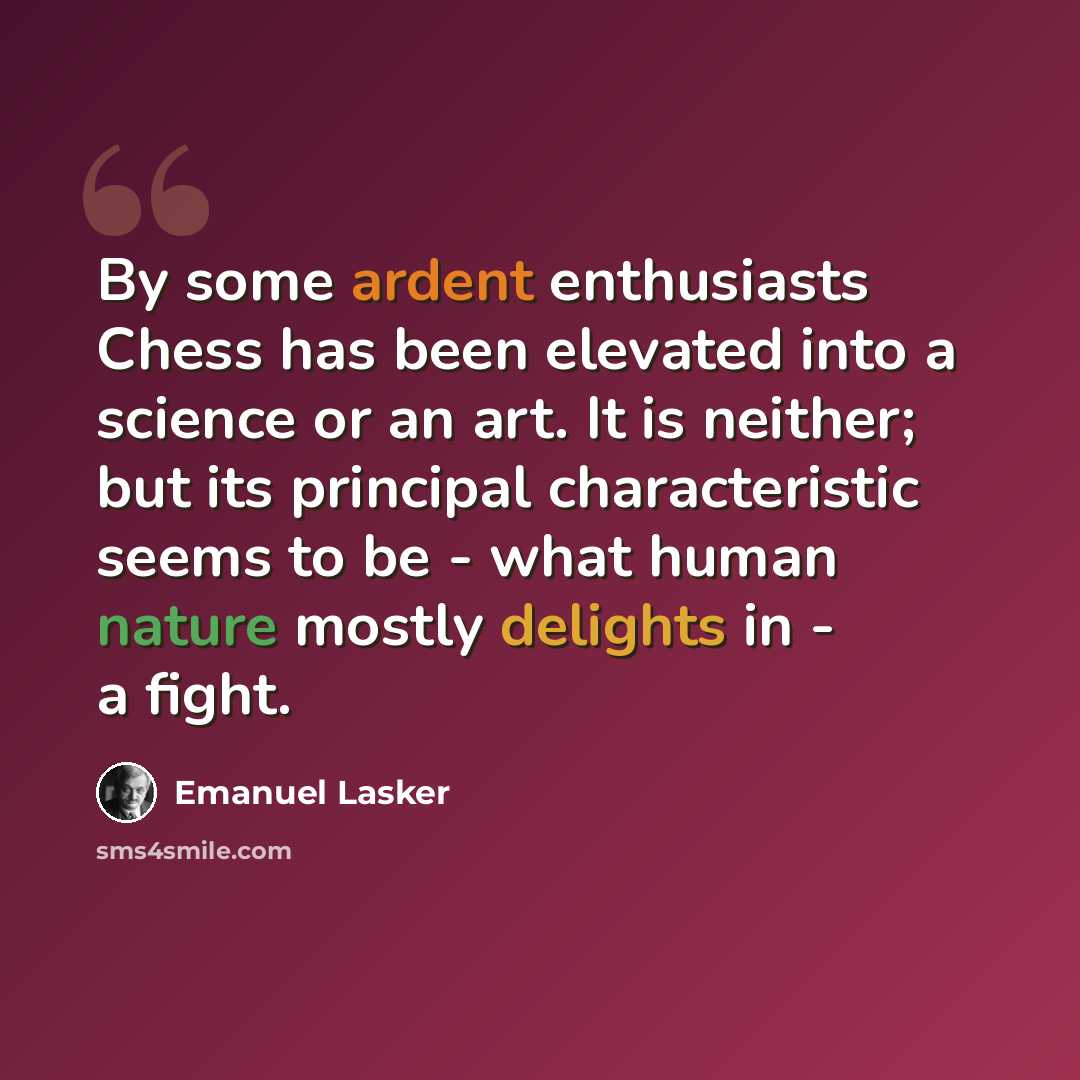 “By some ardent enthusiasts Chess has been elevated into a science or an art. It is neither; but its principal characteristic seems to be - what human nature mostly delights in - a fight.” quote by Emanuel Lasker