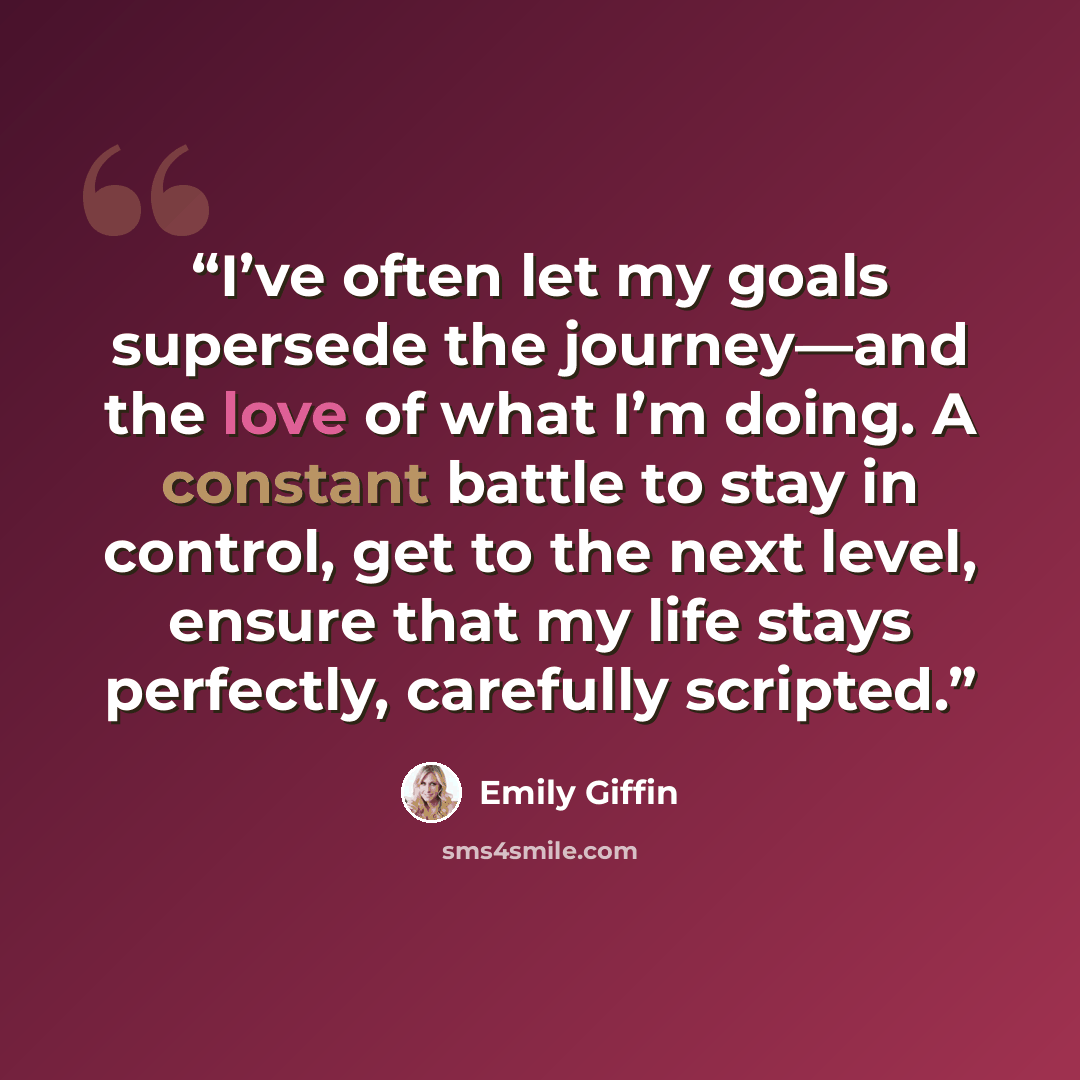 “I’ve often let my goals supersede the journey—and the love of what I’m doing. A constant battle to stay in control, get to the next level, ensure that my life stays perfectly, carefully scripted.” quote by Emily Giffin