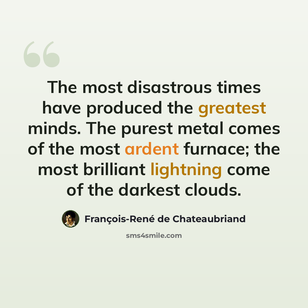 “The most disastrous times have produced the greatest minds. The purest metal comes of the most ardent furnace; the most brilliant lightning come of the darkest clouds.” quote by François-René de Chateaubriand