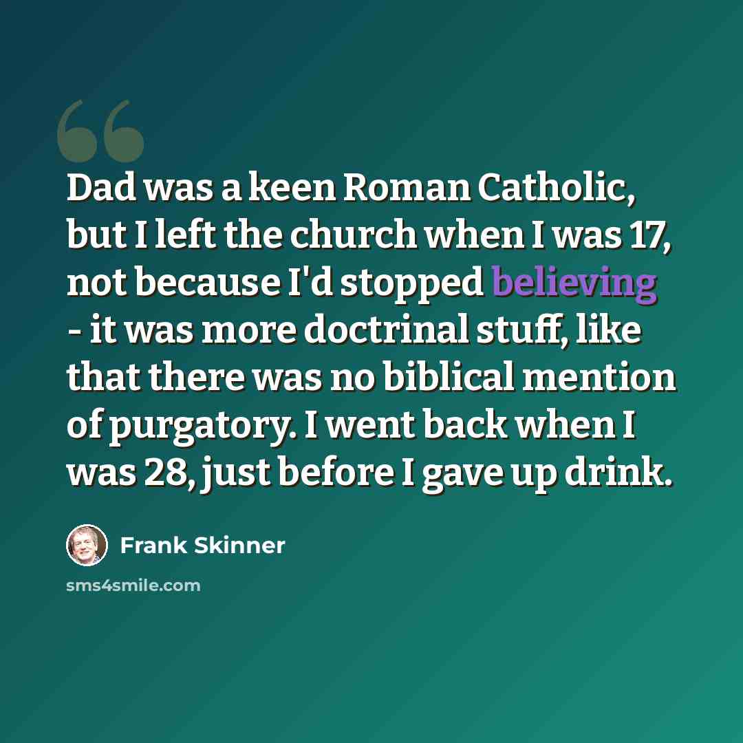 “Dad was a keen Roman Catholic, but I left the church when I was 17, not because I'd stopped believing - it was more doctrinal stuff, like that there was no biblical mention of purgatory. I went back when I was 28, just before I gave up drink.” quote by Frank Skinner