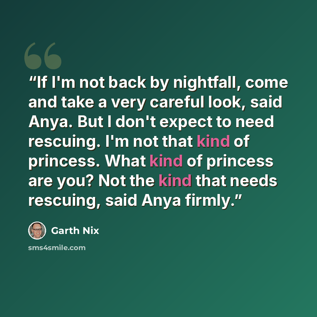 “If I'm not back by nightfall, come and take a very careful look, said Anya. But I don't expect to need rescuing. I'm not that kind of princess. What kind of princess are you? Not the kind that needs rescuing, said Anya firmly.” quote by Garth Nix