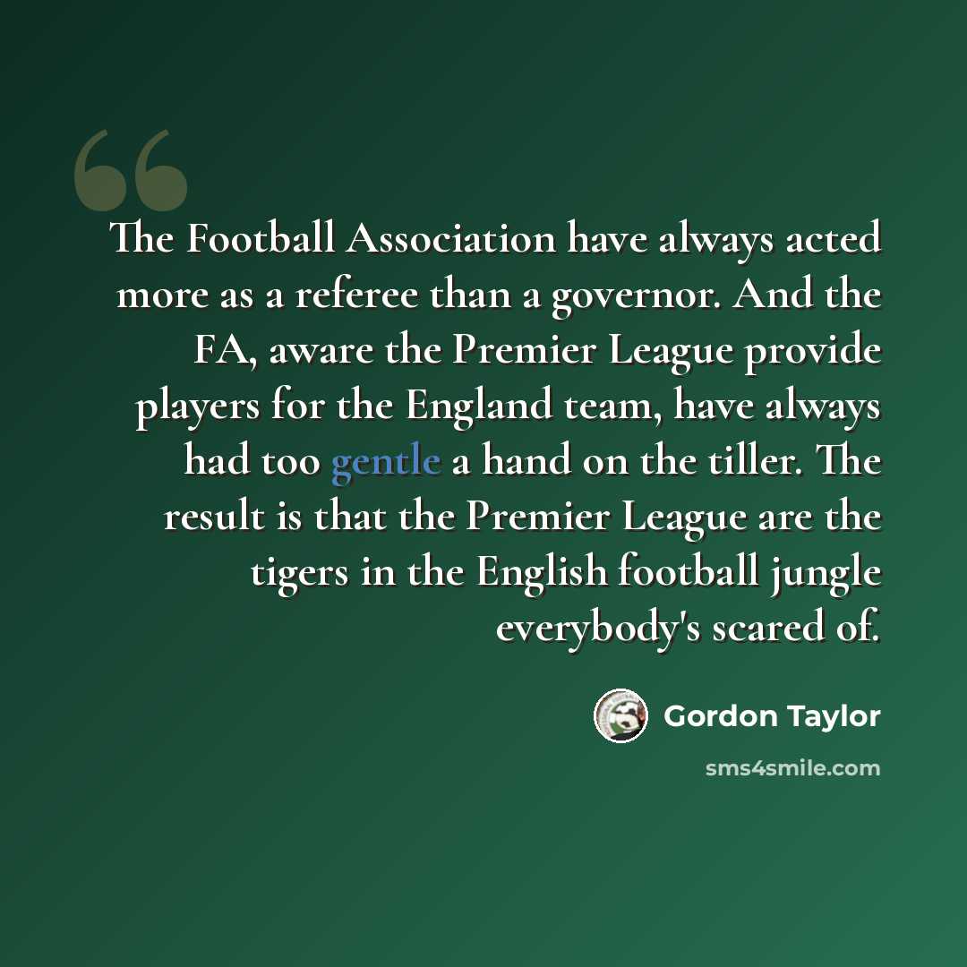“The Football Association have always acted more as a referee than a governor. And the FA, aware the Premier League provide players for the England team, have always had too gentle a hand on the tiller. The result is that the Premier League are the tigers in the English football jungle everybody's…” quote by Gordon Taylor