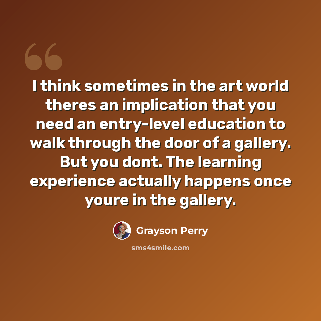 “I think sometimes in the art world theres an implication that you need an entry-level education to walk through the door of a gallery. But you dont. The learning experience actually happens once youre in the gallery.” quote by Grayson Perry