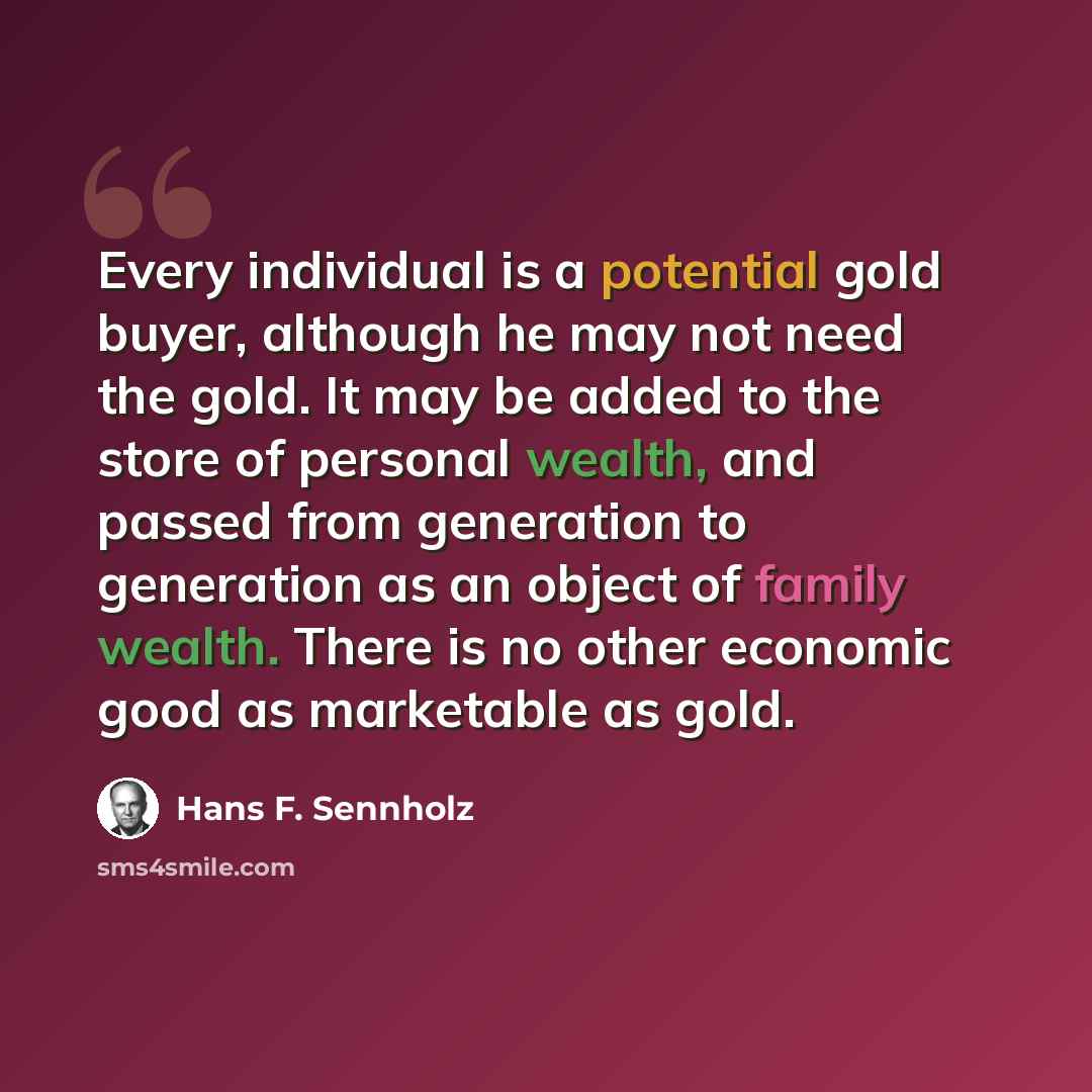“Every individual is a potential gold buyer, although he may not need the gold. It may be added to the store of personal wealth, and passed from generation to generation as an object of family wealth. There is no other economic good as marketable as gold.” quote by Hans F. Sennholz