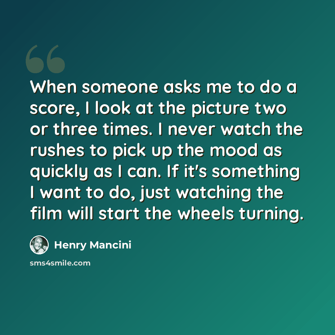 “When someone asks me to do a score, I look at the picture two or three times. I never watch the rushes to pick up the mood as quickly as I can. If it's something I want to do, just watching the film will start the wheels turning.” quote by Henry Mancini