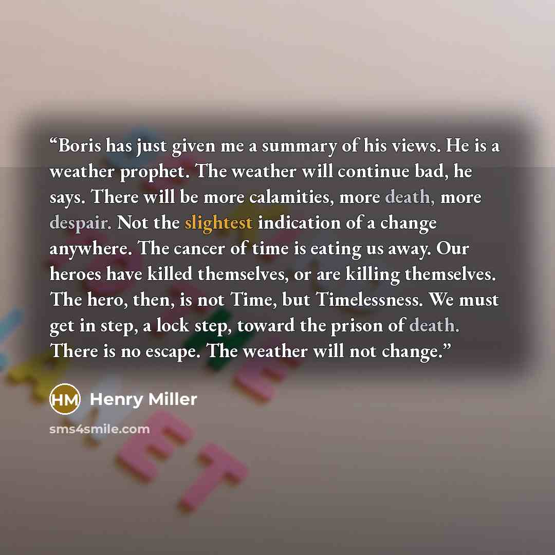 “Boris has just given me a summary of his views. He is a weather prophet. The weather will continue bad, he says. There will be more calamities, more death, more despair. Not the slightest indication of a change anywhere. The cancer of time is eating us away. Our heroes have killed themselves, or…” quote by Henry Miller