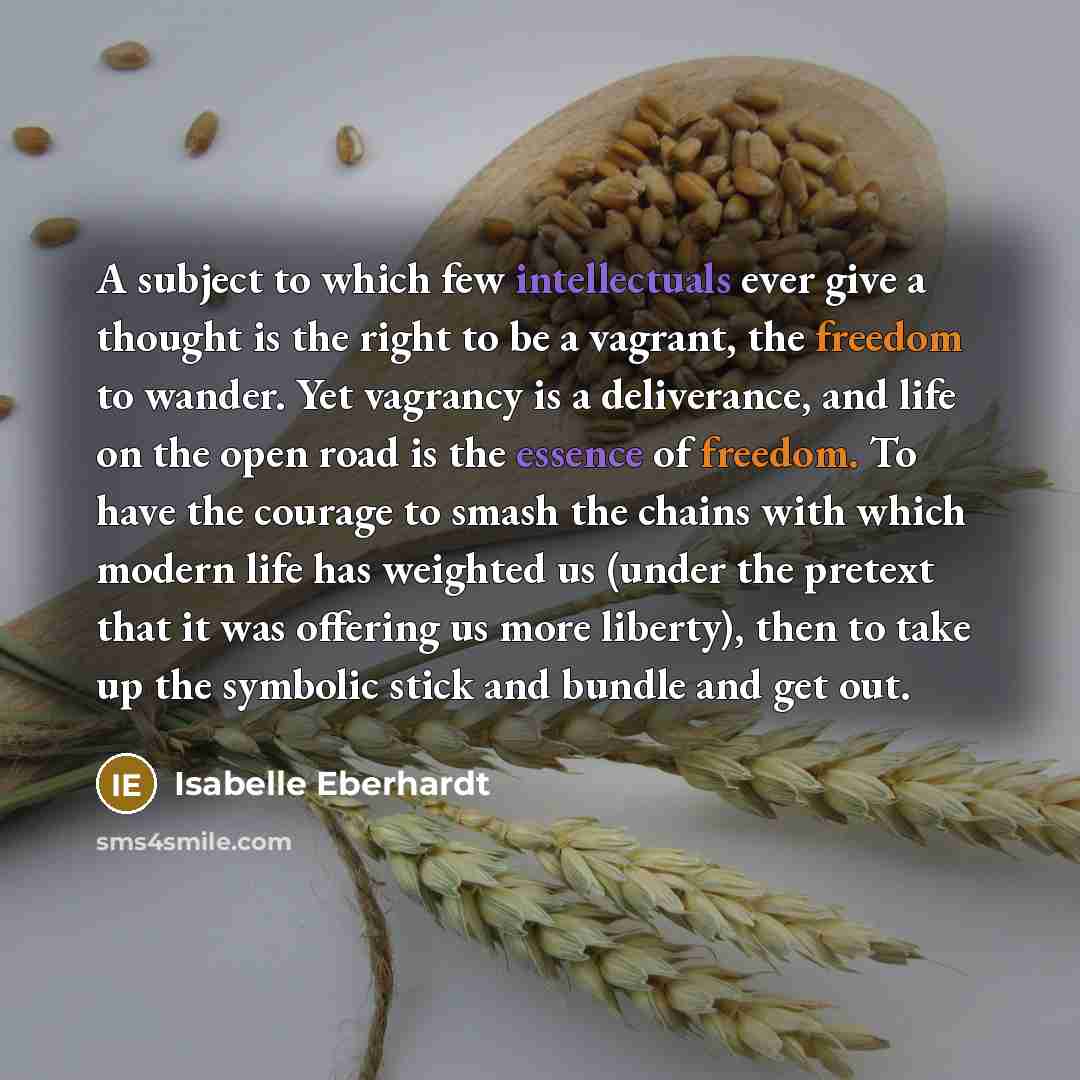 “A subject to which few intellectuals ever give a thought is the right to be a vagrant, the freedom to wander. Yet vagrancy is a deliverance, and life on the open road is the essence of freedom. To have the courage to smash the chains with which modern life has weighted us (under the pretext that…” quote by Isabelle Eberhardt