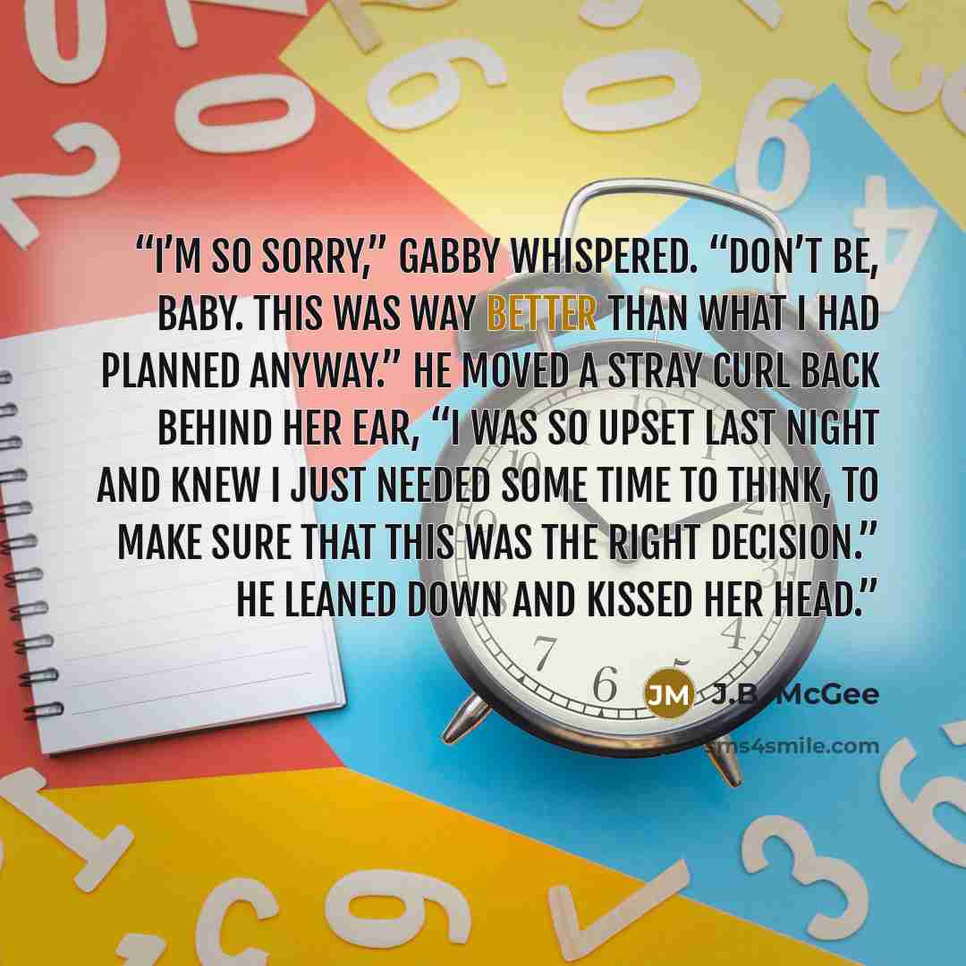 “I’m so sorry,” Gabby whispered. “Don’t be, baby. This was way better than what I had planned anyway.” He moved a stray curl back behind her ear, “I was so upset last night and knew I just needed some time to think, to make sure that this was the right decision.” He leaned down and kissed her head.” quote by J.B. McGee
