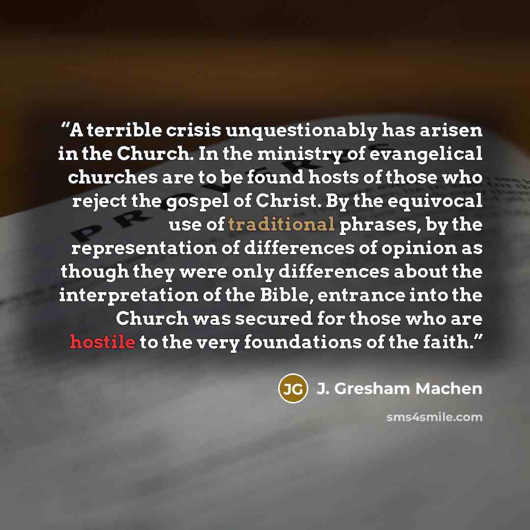 “A terrible crisis unquestionably has arisen in the Church. In the ministry of evangelical churches are to be found hosts of those who reject the gospel of Christ. By the equivocal use of traditional phrases, by the representation of differences of opinion as though they were only differences about…” quote by J. Gresham Machen